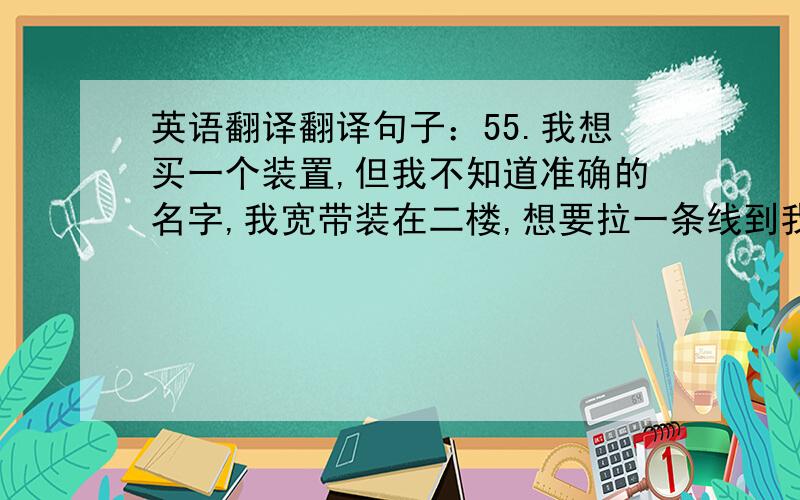 英语翻译翻译句子：55.我想买一个装置,但我不知道准确的名字,我宽带装在二楼,想要拉一条线到我一楼的房间,但一条线只能让