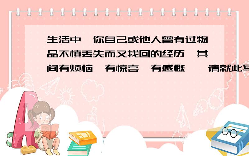 生活中,你自己或他人曾有过物品不慎丢失而又找回的经历,其间有烦恼、有惊喜、有感慨……请就此写一篇英语短文.