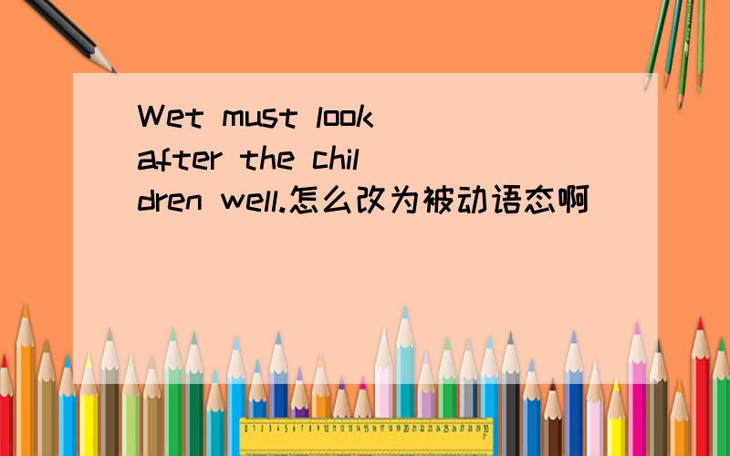 Wet must look after the children well.怎么改为被动语态啊