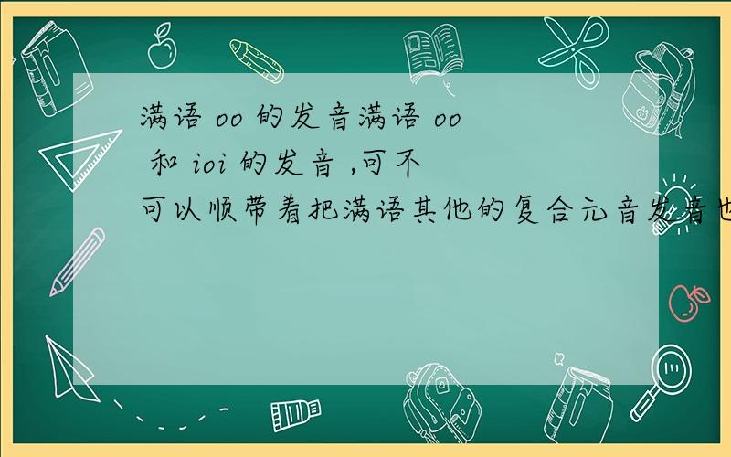 满语 oo 的发音满语 oo 和 ioi 的发音 ,可不可以顺带着把满语其他的复合元音发音也介绍一下呢？