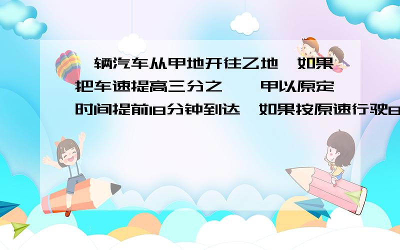 一辆汽车从甲地开往乙地,如果把车速提高三分之一,甲以原定时间提前18分钟到达,如果按原速行驶80千米后,再提速二分之一,