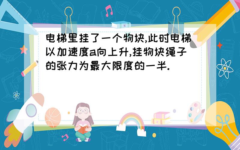 电梯里挂了一个物块,此时电梯以加速度a向上升,挂物块绳子的张力为最大限度的一半.