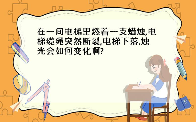 在一间电梯里燃着一支蜡烛,电梯缆绳突然断裂,电梯下落.烛光会如何变化啊?