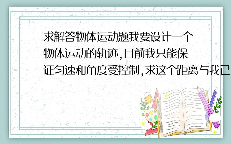 求解答物体运动题我要设计一个物体运动的轨迹,目前我只能保证匀速和角度受控制,求这个距离与我已知的各参数之间的关系,（题目