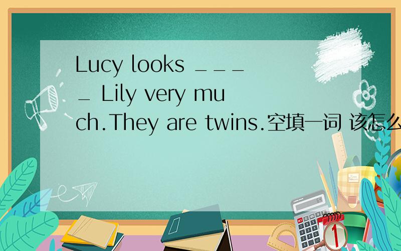 Lucy looks ____ Lily very much.They are twins.空填一词 该怎么填呀?