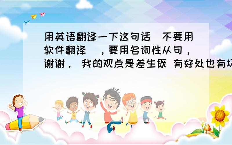 用英语翻译一下这句话（不要用软件翻译），要用名词性从句，谢谢。 我的观点是差生既 有好处也有坏处，他既可以提高你的 自制