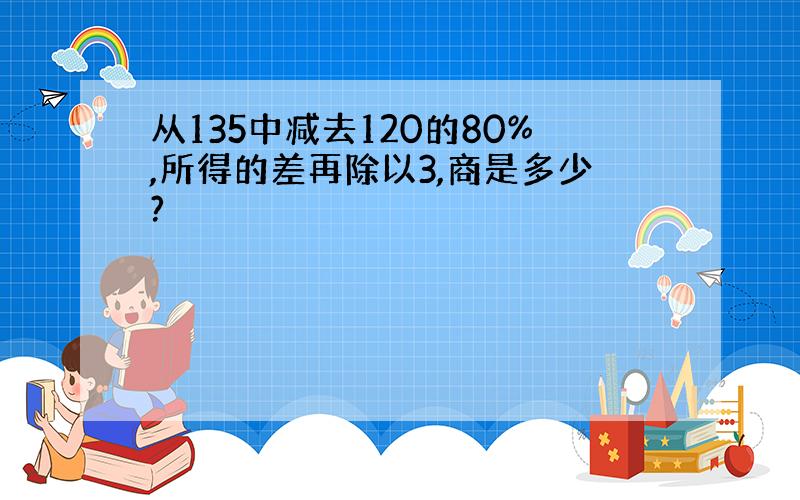 从135中减去120的80%,所得的差再除以3,商是多少?