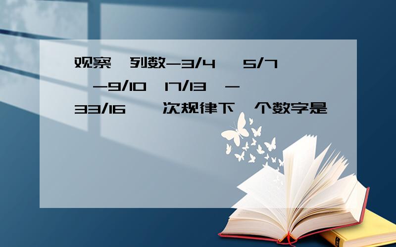 观察一列数-3/4 ,5/7,-9/10,17/13,-33/16,一次规律下一个数字是 【 】