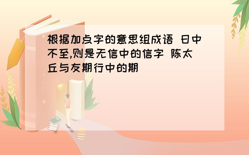 根据加点字的意思组成语 日中不至,则是无信中的信字 陈太丘与友期行中的期