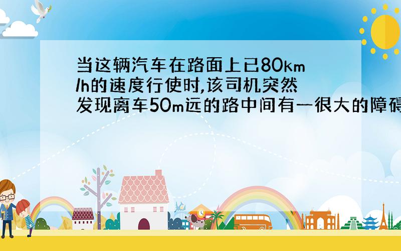 当这辆汽车在路面上已80km/h的速度行使时,该司机突然发现离车50m远的路中间有一很大的障碍物,立刻作出刹车反应并操纵