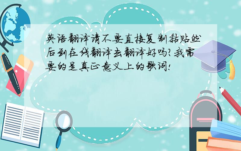 英语翻译请不要直接复制黏贴然后到在线翻译去翻译好吗?我需要的是真正意义上的歌词!