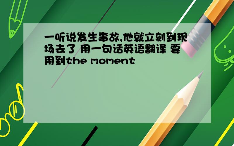 一听说发生事故,他就立刻到现场去了 用一句话英语翻译 要用到the moment