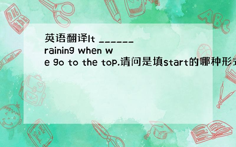 英语翻译It ______ raining when we go to the top.请问是填start的哪种形式.