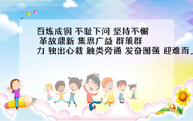 百炼成钢 不耻下问 坚持不懈 革故鼎新 集思广益 群策群力 独出心裁 触类旁通 发奋图强 迎难而上 举一反三