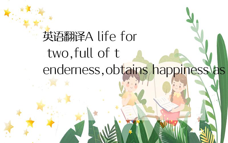 英语翻译A life for two,full of tenderness,obtains happiness as t