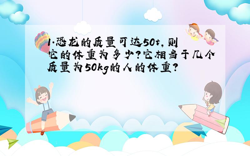 1.恐龙的质量可达50t,则它的体重为多少?它相当于几个质量为50kg的人的体重?