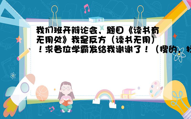 我们班开辩论会，题目《读书有无用处》我是反方（读书无用）！求各位学霸发给我谢谢了！（搜的，找的，想的）都可以。帮帮忙啦…