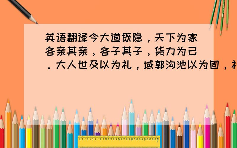 英语翻译今大道既隐，天下为家各亲其亲，各子其子，货力为已。大人世及以为礼，域郭沟池以为固，礼义以为纪，以正君臣，以笃父子