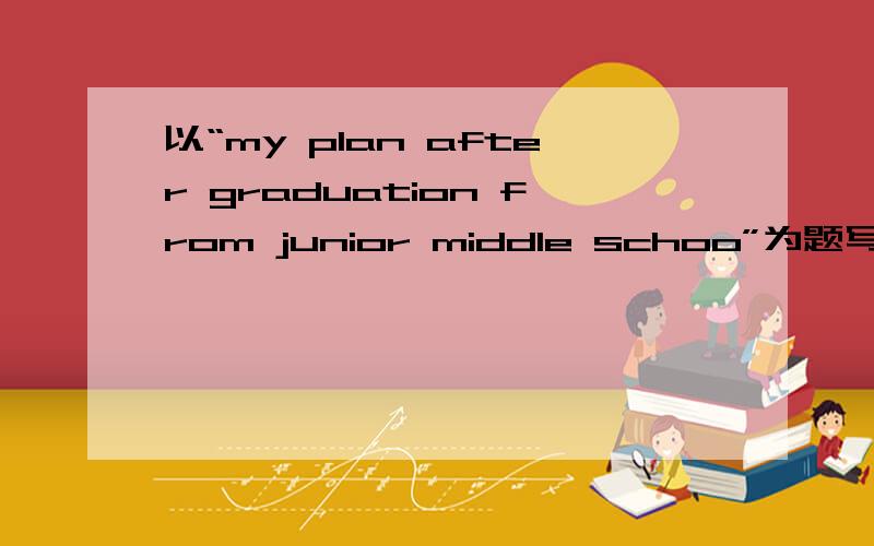 以“my plan after graduation from junior middle schoo”为题写一篇英语作