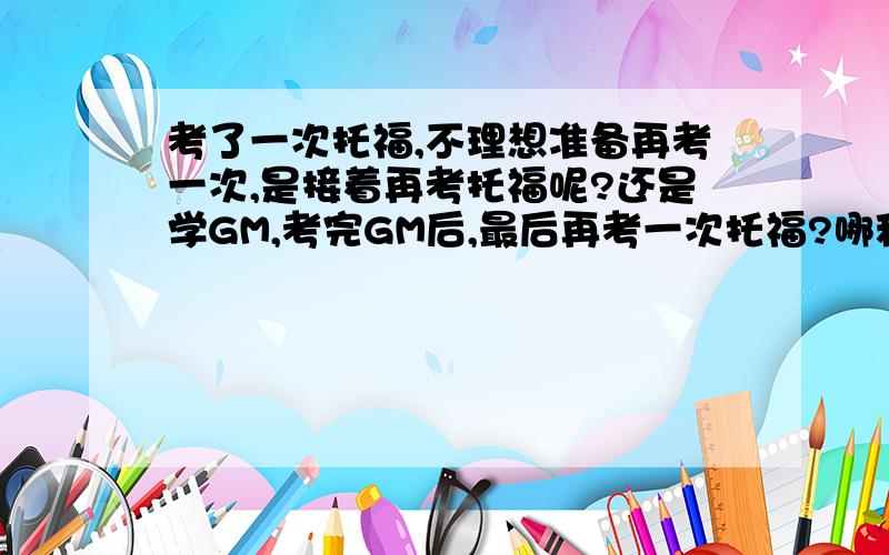 考了一次托福,不理想准备再考一次,是接着再考托福呢?还是学GM,考完GM后,最后再考一次托福?哪种安排更好...