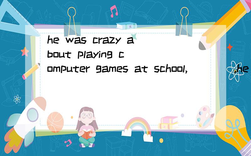 he was crazy about playing computer games at school,____,he