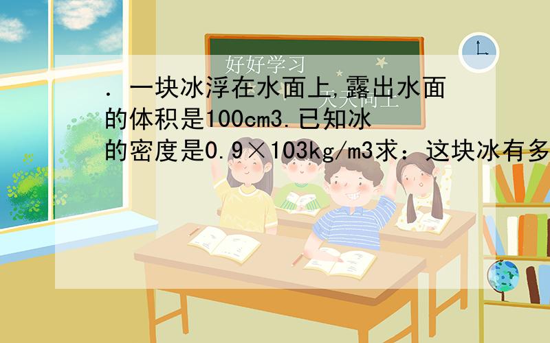 ．一块冰浮在水面上,露出水面的体积是100cm3.已知冰的密度是0.9×103kg/m3求：这块冰有多重.[2.5]