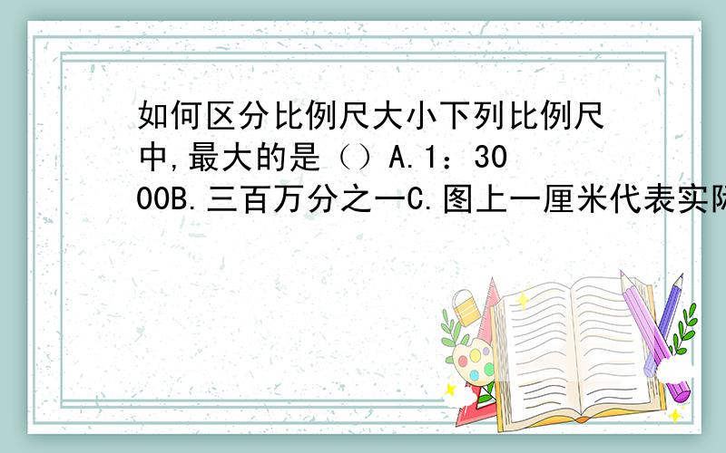 如何区分比例尺大小下列比例尺中,最大的是（）A.1：3000B.三百万分之一C.图上一厘米代表实际距离三千米D.图上一厘