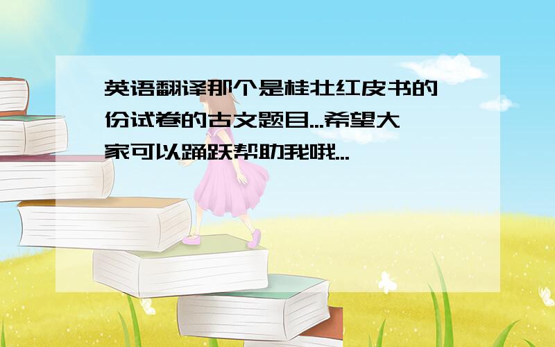 英语翻译那个是桂壮红皮书的一份试卷的古文题目...希望大家可以踊跃帮助我哦...