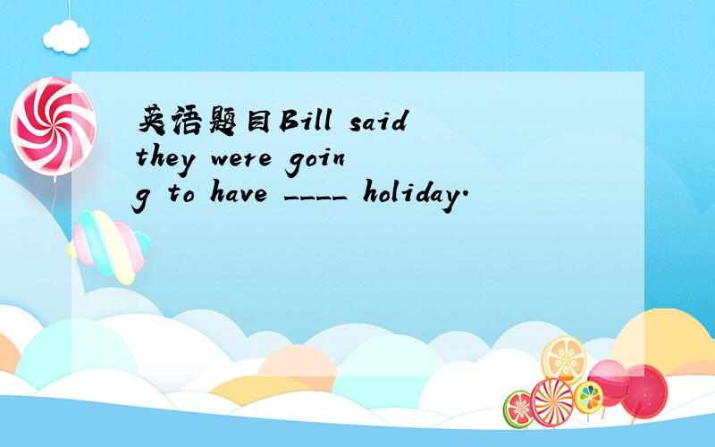 英语题目Bill said they were going to have ____ holiday.