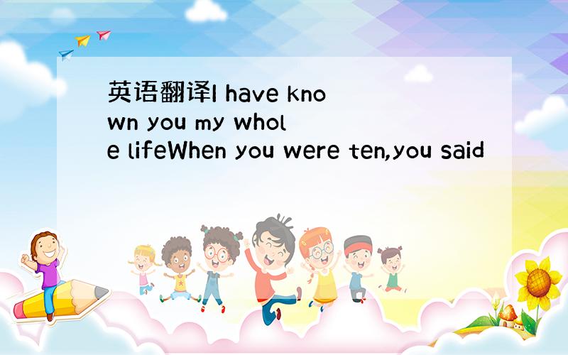 英语翻译I have known you my whole lifeWhen you were ten,you said