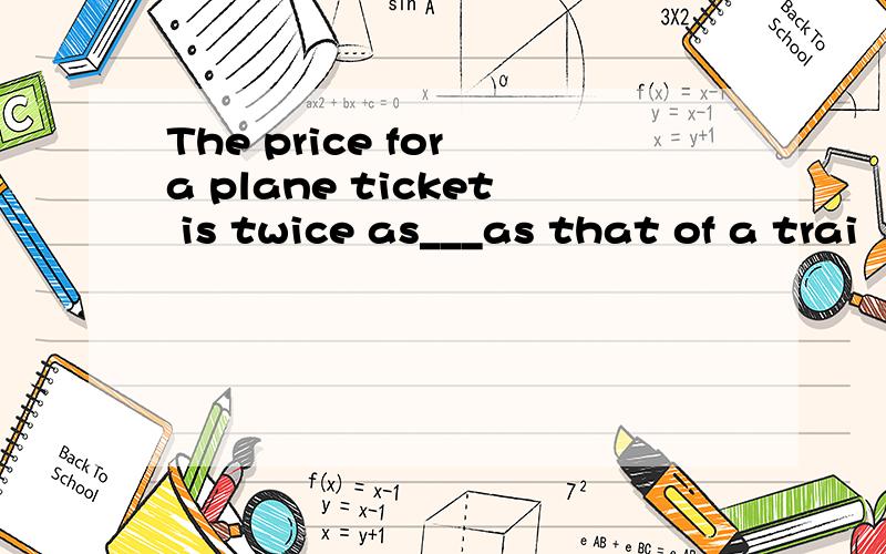 The price for a plane ticket is twice as___as that of a trai