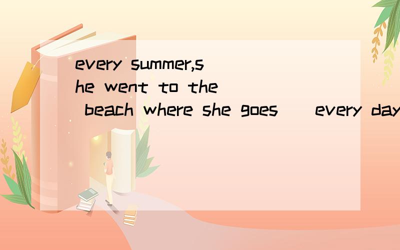 every summer,she went to the beach where she goes__every day