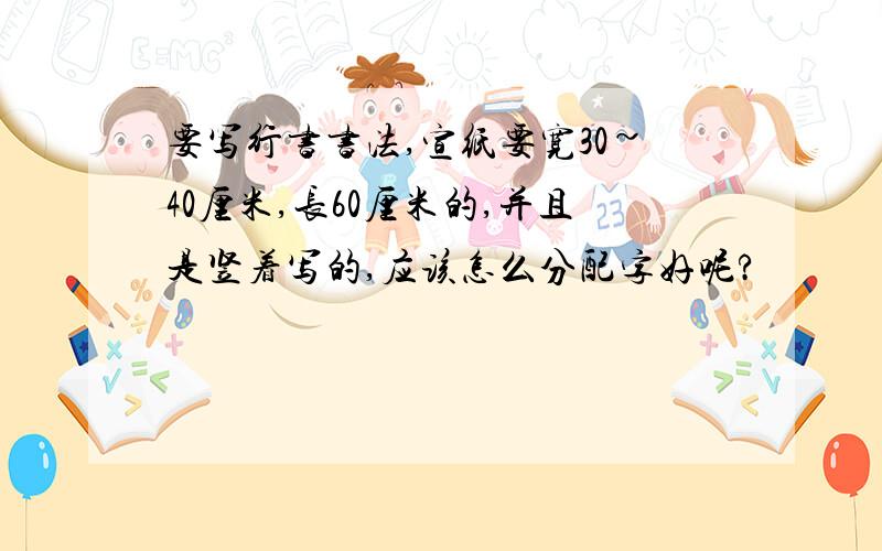 要写行书书法,宣纸要宽30~40厘米,长60厘米的,并且是竖着写的,应该怎么分配字好呢?