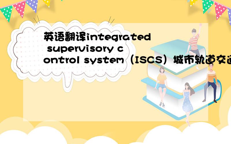 英语翻译integrated supervisory control system（ISCS）城市轨道交通综合监控系统,