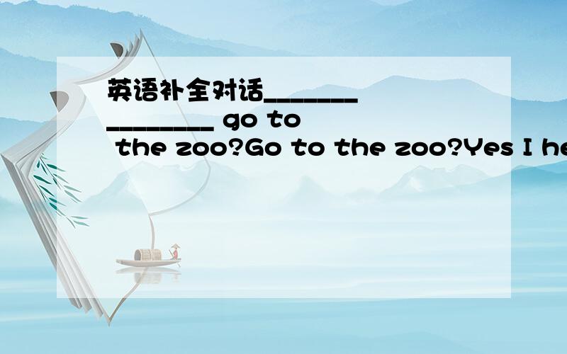 英语补全对话_______ ________ go to the zoo?Go to the zoo?Yes I hea