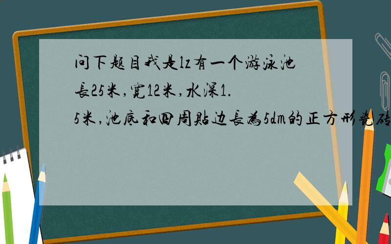 问下题目我是lz有一个游泳池长25米,宽12米,水深1.5米,池底和四周贴边长为5dm的正方形瓷砖,一共用块瓷砖.兰兰家