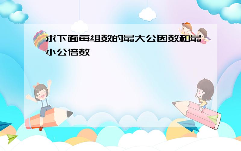 求下面每组数的最大公因数和最小公倍数