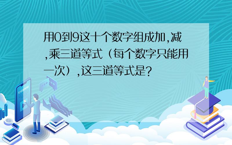 用0到9这十个数字组成加,减,乘三道等式（每个数字只能用一次）,这三道等式是?