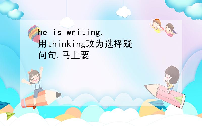 he is writing.用thinking改为选择疑问句,马上要