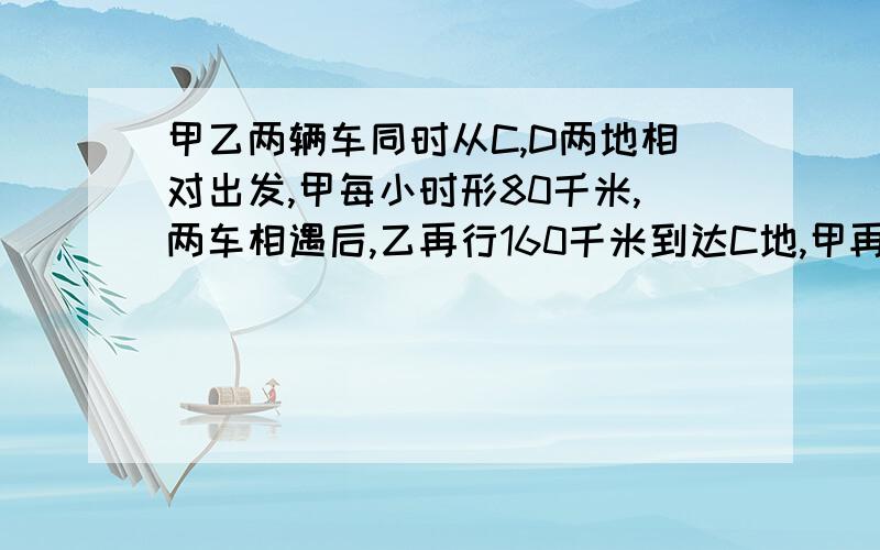 甲乙两辆车同时从C,D两地相对出发,甲每小时形80千米,两车相遇后,乙再行160千米到达C地,甲再行0.8小时