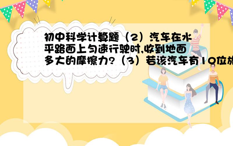 初中科学计算题（2）汽车在水平路面上匀速行驶时,收到地面多大的摩擦力?（3）若该汽车有10位旅客（每位旅客50千克）进入