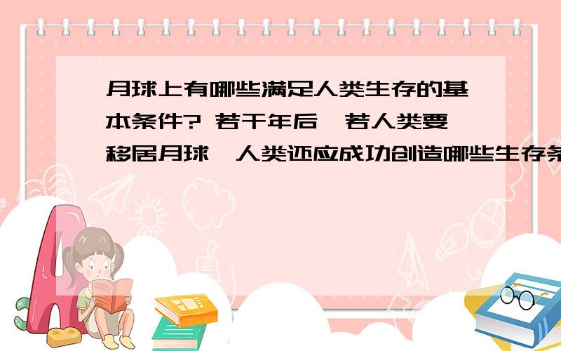 月球上有哪些满足人类生存的基本条件? 若干年后,若人类要移居月球,人类还应成功创造哪些生存条件?