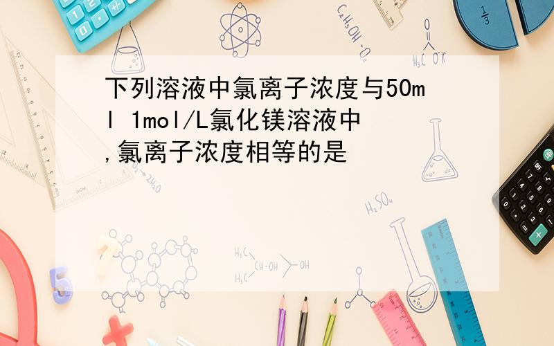 下列溶液中氯离子浓度与50ml 1mol/L氯化镁溶液中,氯离子浓度相等的是