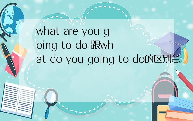 what are you going to do 跟what do you going to do的区别急