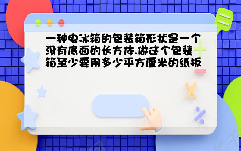 一种电冰箱的包装箱形状是一个没有底面的长方体.做这个包装箱至少要用多少平方厘米的纸板