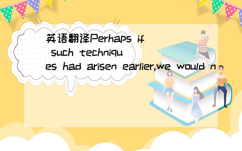 英语翻译Perhaps if such techniques had arisen earlier,we would n