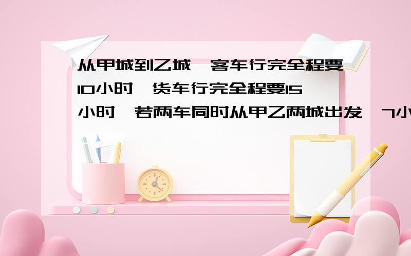 从甲城到乙城,客车行完全程要10小时,货车行完全程要15小时,若两车同时从甲乙两城出发,7小时后两车相距140千米.甲乙