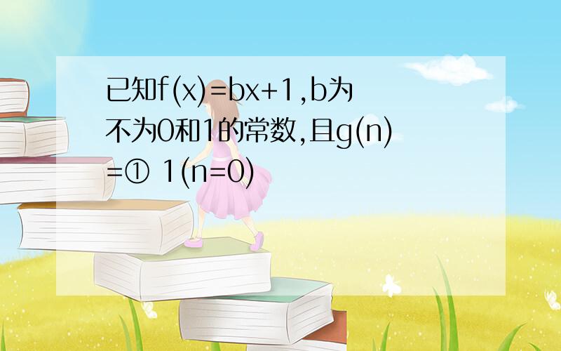 已知f(x)=bx+1,b为不为0和1的常数,且g(n)=① 1(n=0)