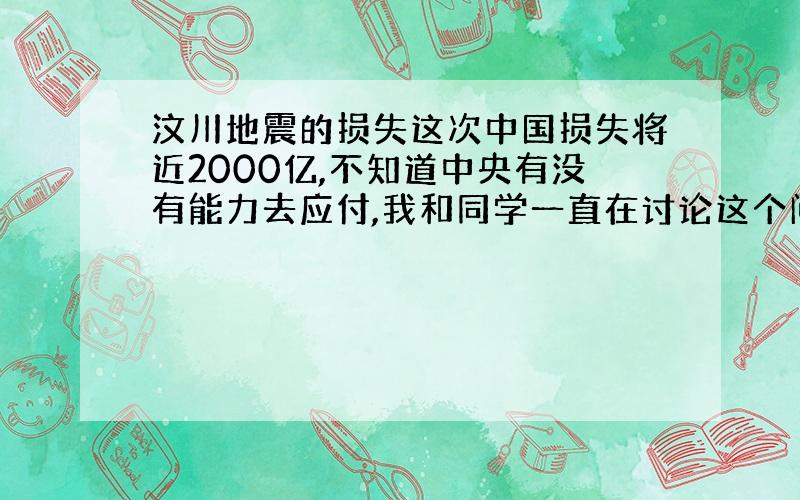 汶川地震的损失这次中国损失将近2000亿,不知道中央有没有能力去应付,我和同学一直在讨论这个问题,他不信中央现在有这个钱