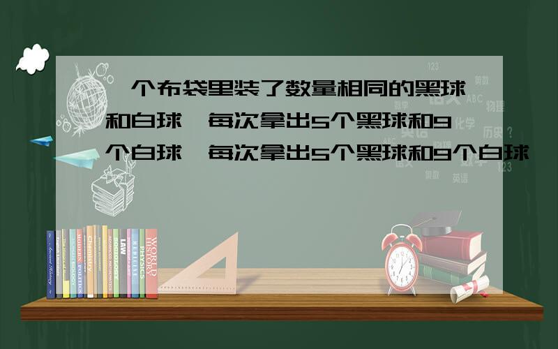 一个布袋里装了数量相同的黑球和白球,每次拿出5个黑球和9个白球,每次拿出5个黑球和9个白球,